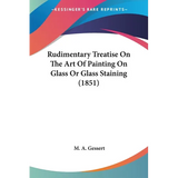 Rudimentary Treatise On The Art Of Painting On Glass Or Glass Staining (1851) - Paperback
