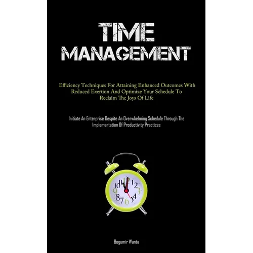 Time Management: Efficiency Techniques For Attaining Enhanced Outcomes With Reduced Exertion And Optimize Your Schedule To Reclaim The Joys Of Life (I