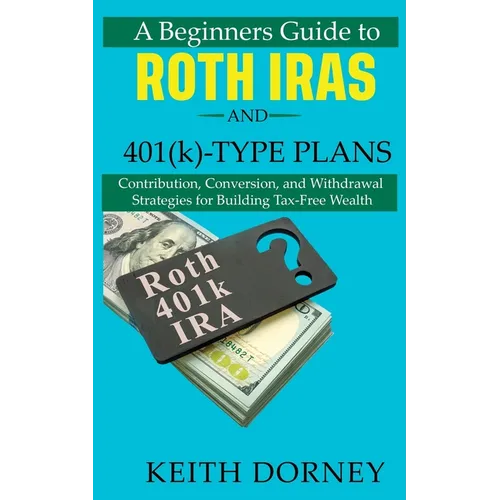 A Beginners Guide to Roth IRAs and 401(k)-Type Plans: Contribution, Conversion, and Withdrawal Strategies for Building Tax-Free Wealth