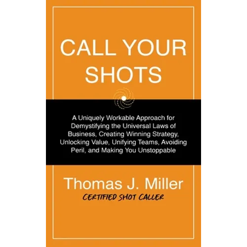 Call Your Shots: A Uniquely Workable Approach for Demystifying the Universal Laws of Business, Creating Winning Strategy, Unlocking Value, Unifying Te