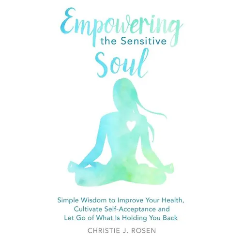 Empowering the Sensitive Soul: Simple Wisdom to Improve Your Health, Cultivate Self-Acceptance and Let Go of What Is Holding You Back