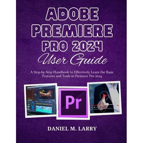 Adobe Premiere Pro 2024 User Guide: A Step-by-Step Handbook to Effectively Learn the Basic Features and Tools in Premiere Pro 2024