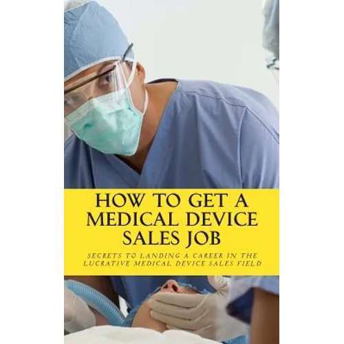 How To Get A Medical Device Sales Job: Your best resource to learn the secrets of landing a career in the lucrative medical device sales field