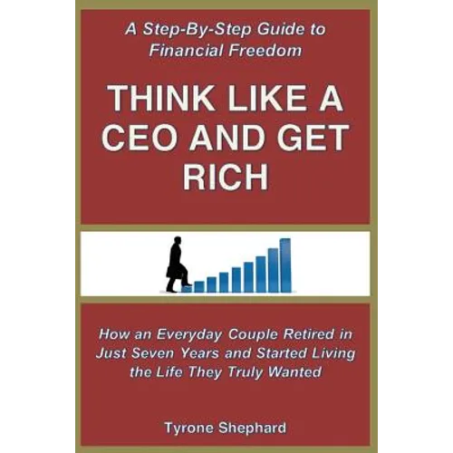 Think Like a CEO and Get Rich: How an Everyday Couple Retired in Just Seven Years and Started Living the Life They Truly Wanted