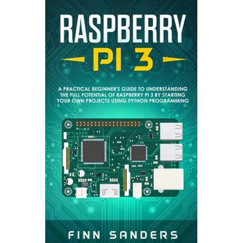 Raspberry Pi 3: A Practical Beginner's Guide To Understanding The Full Potential Of Raspberry Pi 3 By Starting Your Own Projects Using