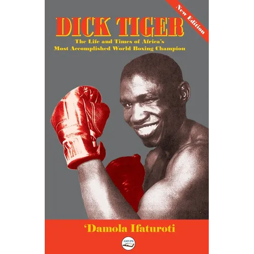 Dick Tiger The Life and Times of Africa's Most Accomplished World Boxing Champion