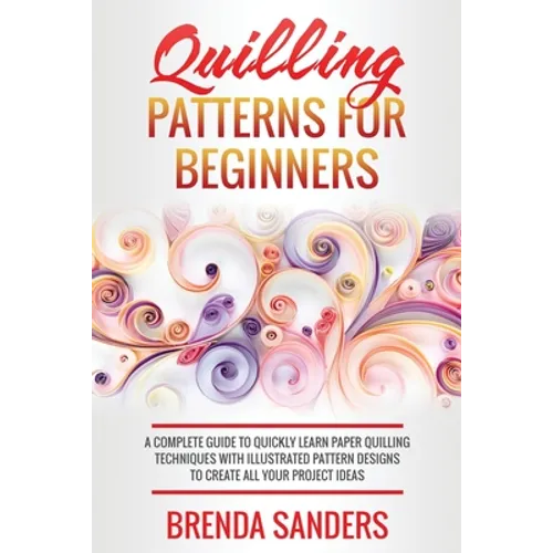 Quilling Patterns For Beginners: A Complete Guide To Quickly Learn Paper Quilling Techniques With Illustrated Pattern Designs To Create All Your Proje