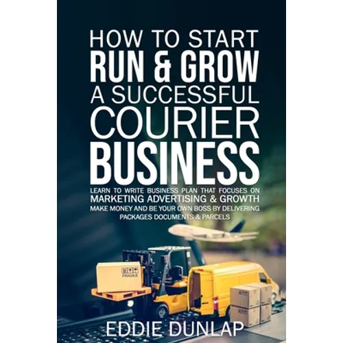 How to Start Run & Grow a Successful Courier Business: Make Money and Be Your Own Boss by Delivering Packages, Documents & Parcels Write Business Plan