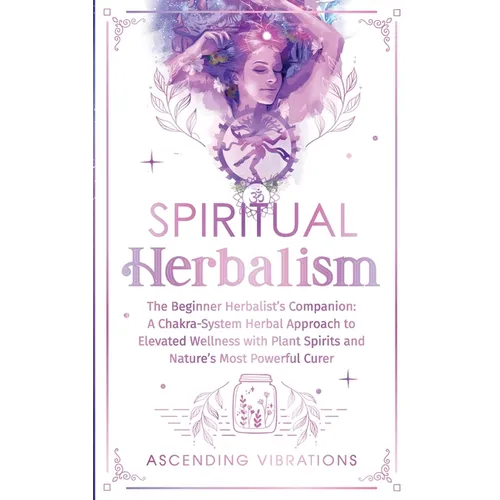 Spiritual Herbalism: The Beginner Herbalist's Companion: A Chakra-System Herbal Approach to Elevated Wellness with Plant Spirits and Nature's Most Pow