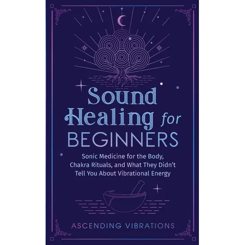 Sound Healing For Beginners: Sonic Medicine for the Body, Chakra Rituals and What They Didn't Tell You About Vibrational Energy
