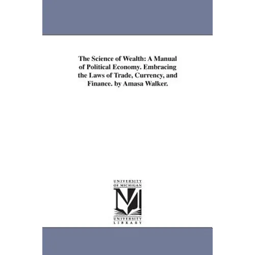 The Science of Wealth: A Manual of Political Economy. Embracing the Laws of Trade, Currency, and Finance. by Amasa Walker.
