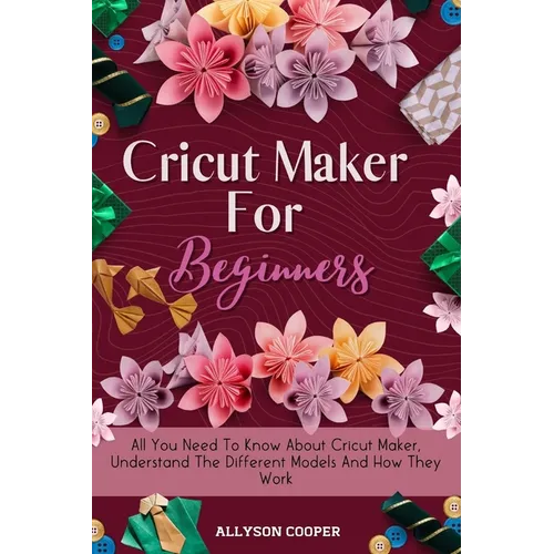 Cricut Maker For Beginners: All You Need To Know About Cricut Maker, Understand The Different Models And How They Work