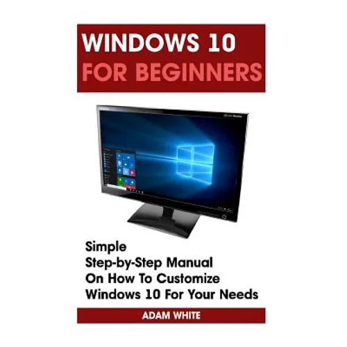 Windows 10 For Beginners: Simple Step-by-Step Manual On How To Customize Windows 10 For Your Needs.: (Windows 10 For Beginners - Pictured Guide)