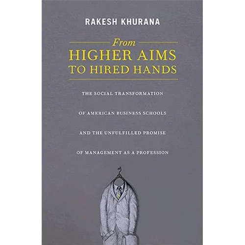 From Higher Aims to Hired Hands: The Social Transformation of American Business Schools and the Unfulfilled Promise of Management as a Profession