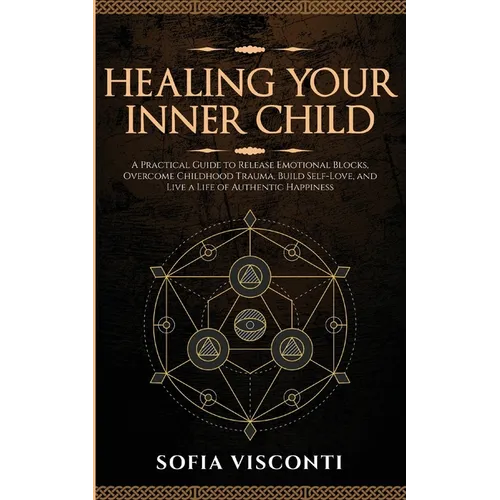 Healing Your Inner Child: Release Emotional Blocks, Overcome Trauma, Build Self-Love, And Live A Life Of Authentic Happiness
