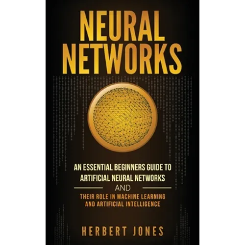 Neural Networks: An Essential Beginners Guide to Artificial Neural Networks and their Role in Machine Learning and Artificial Intelligence