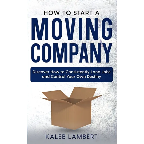 How to Start a Moving Company: Discover How to Consistently Land Jobs and Control Your Own Destiny