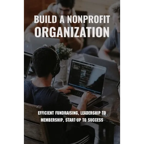 Build A Nonprofit Organization: Efficient Fundraising, Leadership To Membership, Start-Up To Success: Non Profit Organization Examples