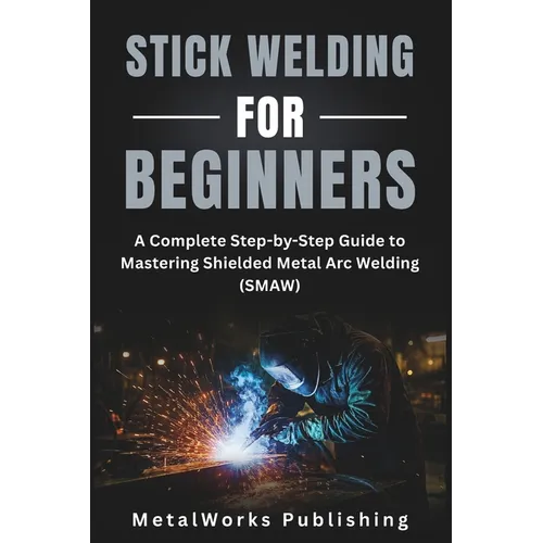 Stick Welding for Beginners: A Complete Step-by-Step Guide to Mastering Shielded Metal Arc Welding (SMAW)