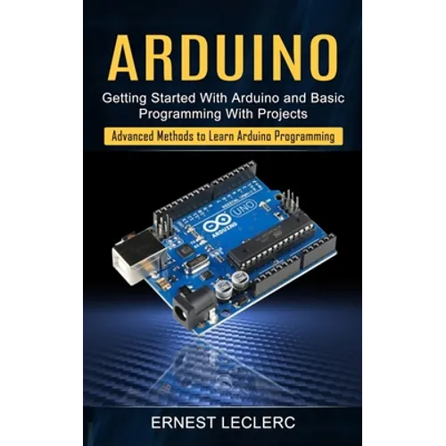 Arduino: Getting Started With Arduino and Basic Programming With Projects (Advanced Methods to Learn Arduino Programming)