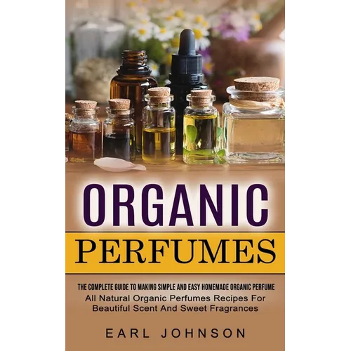Organic Perfumes: The Complete Guide To Making Simple And Easy Homemade Organic Perfume (All Natural Organic Perfumes Recipes For Beautiful Scent And