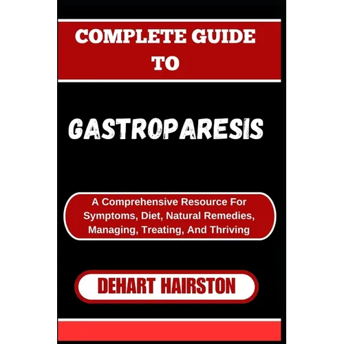 Complete Guide to Gastroparesis: A Comprehensive Resource For Symptoms, Diet, Natural Remedies, Managing, Treating, And Thriving