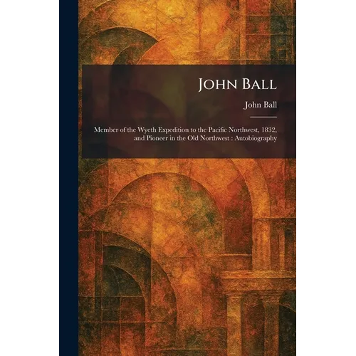 John Ball: Member of the Wyeth Expedition to the Pacific Northwest, 1832, and Pioneer in the Old Northwest: Autobiography