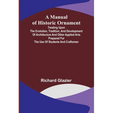 A Manual of Historic Ornament; Treating upon the evolution, tradition, and development of architecture and other applied arts. Prepared for the use of - Paperback