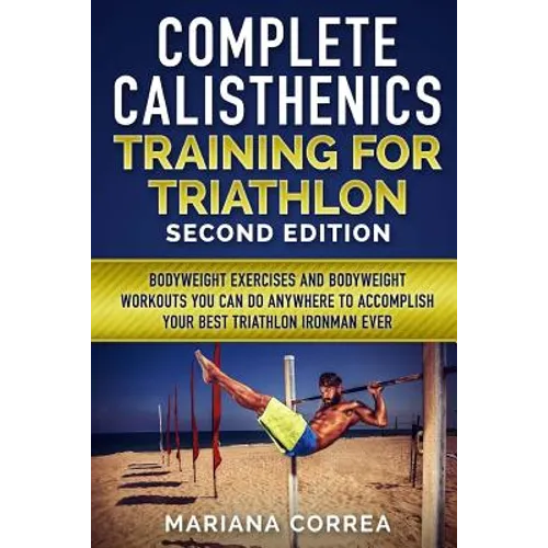 COMPLETE CALISTHENICS TRAINING For TRIATHLON SECOND EDITION: BODYWEIGHT EXERCISES And BODYWEIGHT WORKOUTS YOU CAN DO ANYWHERE TO ACCOMPLISH YOUR BEST