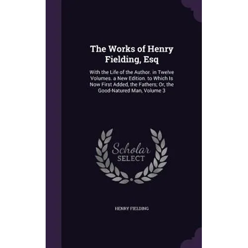 The Works of Henry Fielding, Esq: With the Life of the Author. in Twelve Volumes. a New Edition. to Which Is Now First Added, the Fathers; Or, the Goo