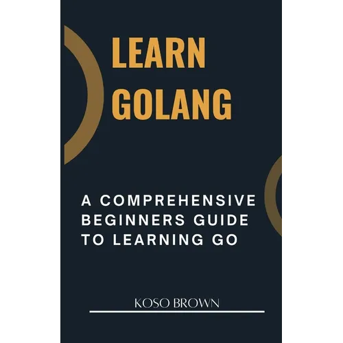 Learn Golang: A Comprehensive Beginners Guide to Learning Go