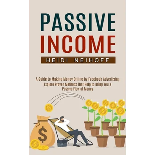 Passive Income: Explore Proven Methods That Help to Bring You a Passive Flow of Money (A Guide to Making Money Online by Facebook Advertising)