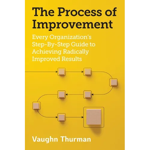 The Process of Improvement: Every Organization's Step-By-Step Guide to Achieving Radically Improved Results