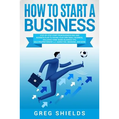 How to Start a Business: Step-By-Step Start from Business Idea and Business Plan to Having Your Own Small Business, Including Home-Based Busine