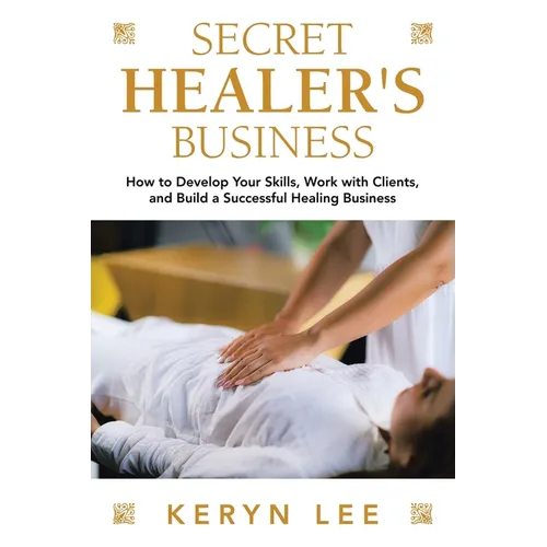 Secret Healer's Business: How to Develop Your Skills, Work with Clients, and Build a Successful Healing Business