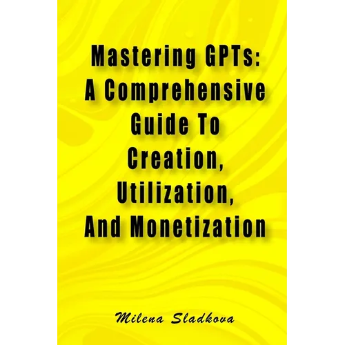 Mastering GPTs: A Comprehensive Guide To Creation, Utilization, And Monetization